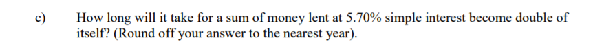 c)
How long will it take for a sum of money lent at 5.70% simple interest become double of
itself? (Round off your answer to the nearest year).
