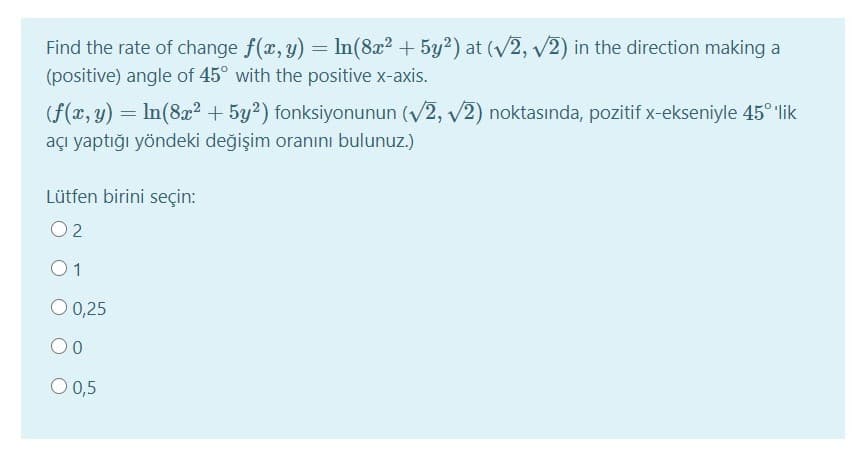Find the rate of change f(x, y) = In(8x? + 5y?) at (V2, v2) in the direction making a
(positive) angle of 45° with the positive x-axis.
(f(x, y) = In(8x2 + 5y²) fonksiyonunun (V2, v2) noktasında, pozitif x-ekseniyle 45° lik
açı yaptığı yöndeki değişim oranını bulunuz.)
Lütfen birini seçin:
O 2
01
O 0,25
O 0,5
