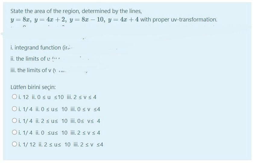 State the area of the region, determined by the lines,
y = 8x, y = 4x + 2, y = 8x – 10, y= 4x + 4 with proper uv-transformation.
%3D
i. integrand function (ir.
ii, the limits of u
iii. the limits of v (
Lütfen birini seçin:
O i. 12 ii. 0 s u <10 ii. 2 s v s 4
O i. 1/ 4 ii. 0 s us 10 iii. 0 < v <4
Oi. 1/4 ii. 2 < us 10 ii. Os vs 4
O i. 1/4 ii. 0 sus 10 ii. 2 < v s 4
O i. 1/ 12 ii. 2 s us 10 ii. 2 sv 4
