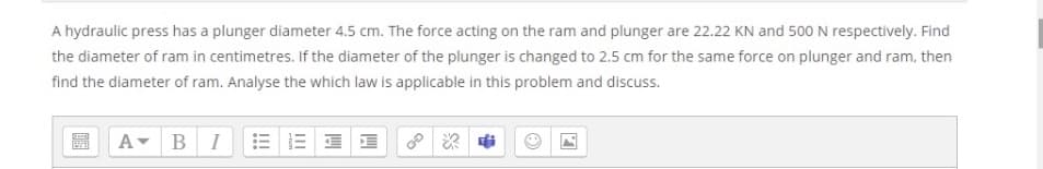 A hydraulic press has a plunger diameter 4.5 cm. The force acting on the ram and plunger are 22.22 KN and 500 N respectively. Find
the diameter of ram in centimetres. If the diameter of the plunger is changed to 2.5 cm for the same force on plunger and ram, then
find the diameter of ram. Analyse the which law is applicable in this problem and discuss.
A- BI
E E E E
