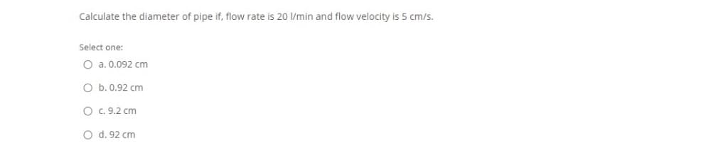 Calculate the diameter of pipe if, flow rate is 20 l/min and flow velocity is 5 cm/s.
Select one:
O a. 0.092 cm
O b. 0.92 cm
O c. 9.2 cm
O d. 92 cm
