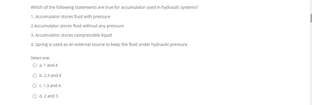 Which of the following statements are true for accumulator used in hydraulic systems?
1. Accumulator stores fluid with pressure
2.Accumulator stores fluid without any pressure
3. Accumulator stores compressible liquid
4. Spring is used as an external source to keep the fluid under hydraulic pressure
Select one:
O a. 1 and 4
O b. 2,3 and 4
O c. 1,3 and 4
O d. 2 and 3
