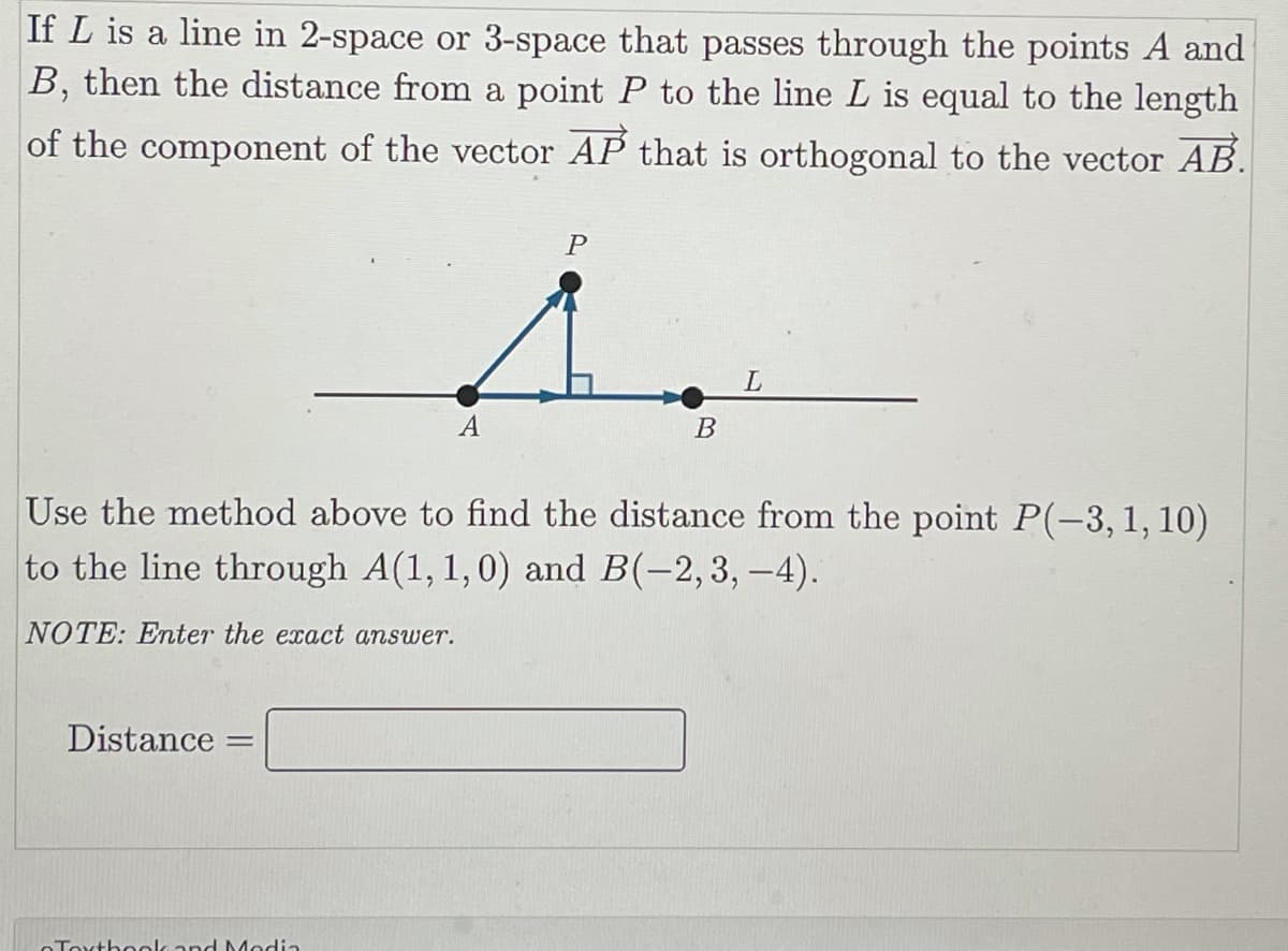 If L is a line in 2-space or 3-space that passes through the points A and
B, then the distance from a point P to the line L is equal to the length
of the component of the vector AP that is orthogonal to the vector AB.
A
В
Use the method above to find the distance from the point P(-3,1, 10)
to the line through A(1, 1,0) and B(-2,3, -4).
NOTE: Enter the exact answer.
Distance
OToxthook and Modia
