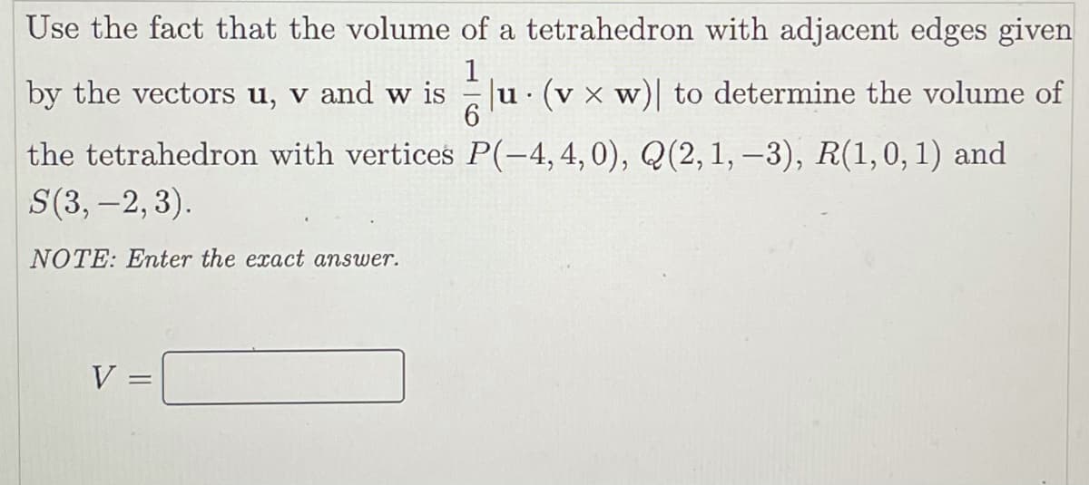 Use the fact that the volume of a tetrahedron with adjacent edges given
1
by the vectors u, v and w is
u (v x w)| to determine the volume of
6.
the tetrahedron with vertices P(-4,4,0), Q(2, 1, –3), R(1,0, 1) and
S(3, -2, 3).
NOTE: Enter the exact answer.
V
