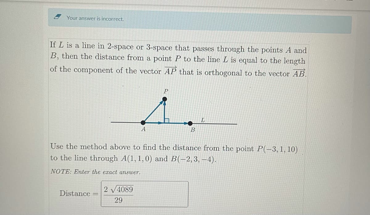 Your answer is incorrect.
If L is a line in 2-space or 3-space that passes through the points A and
B, then the distance from a point P to the line L is equal to the length
of the component of the vector AP that is orthogonal to the vector AB.
A
B
Use the method above to find the distance from the point P(-3,1, 10)
to the line through A(1, 1,0) and B(-2,3, –4).
NOTE: Enter the exact answer.
2 V4089
Distance
29
