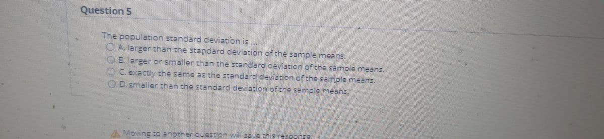 Question 5
The population standard deviation is
OA larger than the standard deviation of the sample means.
OB. larger or smaller than the standard deviation of the sampie means.
OC exactly the same as the standard deviation of the sample means.
OD.smaller than the standard deviation of the semple means,
AMovinE tO Bnotner question vwill sae this response
