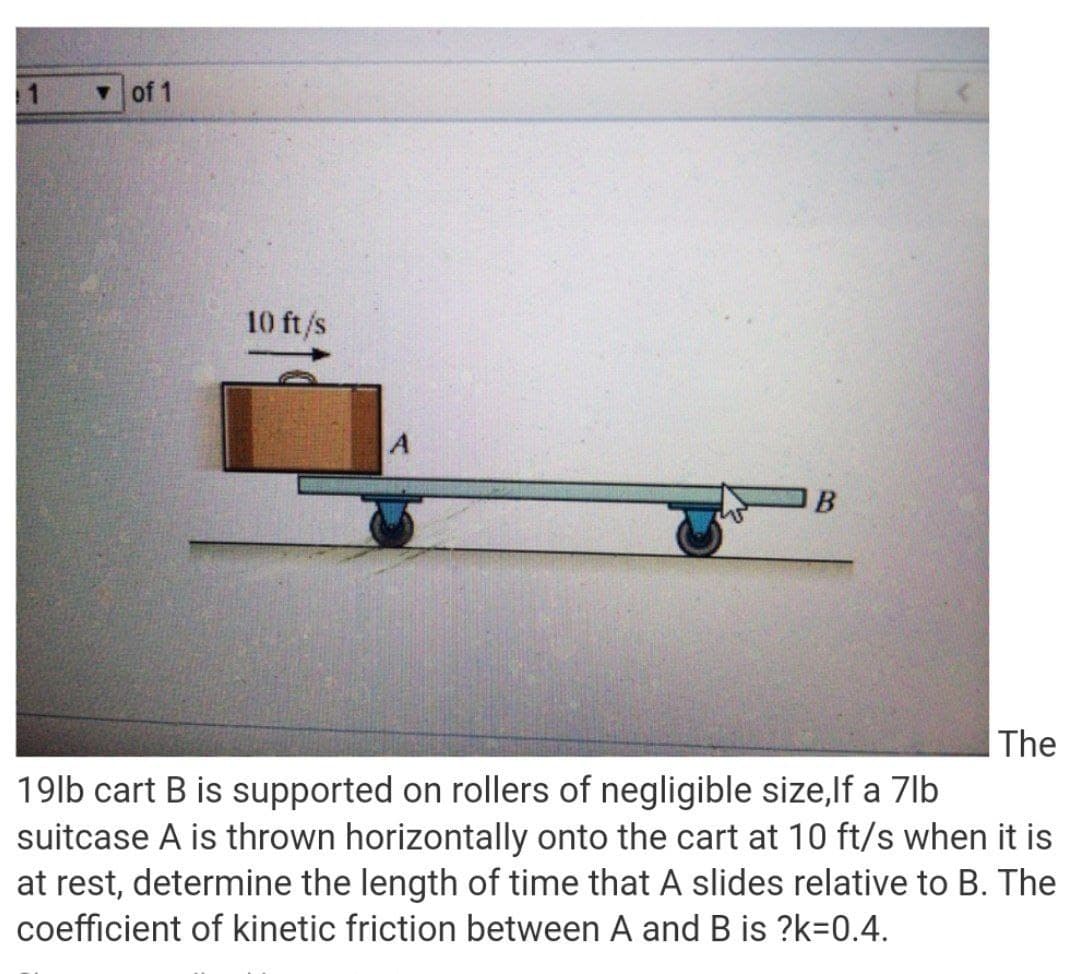 v of 1
10 ft/s
B
|The
19lb cart B is supported on rollers of negligible size,lf a 7lb
suitcase A is thrown horizontally onto the cart at 10 ft/s when it is
at rest, determine the length of time that A slides relative to B. The
coefficient of kinetic friction between A and B is ?k=0.4.
