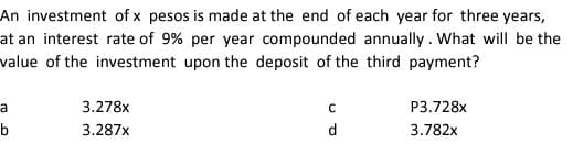 An investment of x pesos is made at the end of each year for three years,
at an interest rate of 9% per year compounded annually. What will be the
value of the investment upon the deposit of the third payment?
a
3.278x
P3.728x
b
3.287x
d
3.782x
