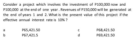 Consider a project which involves the investment of P100,000 now and
P100,000 at the end of one year. Revenues of P150,000 will be generated at
the end of years 1 and 2. What is the present value of this project if the
effective annual interest rate is 10% ?
a
P65,421.50
P68,421.50
b
P67,421.5
d
P69,421.50
