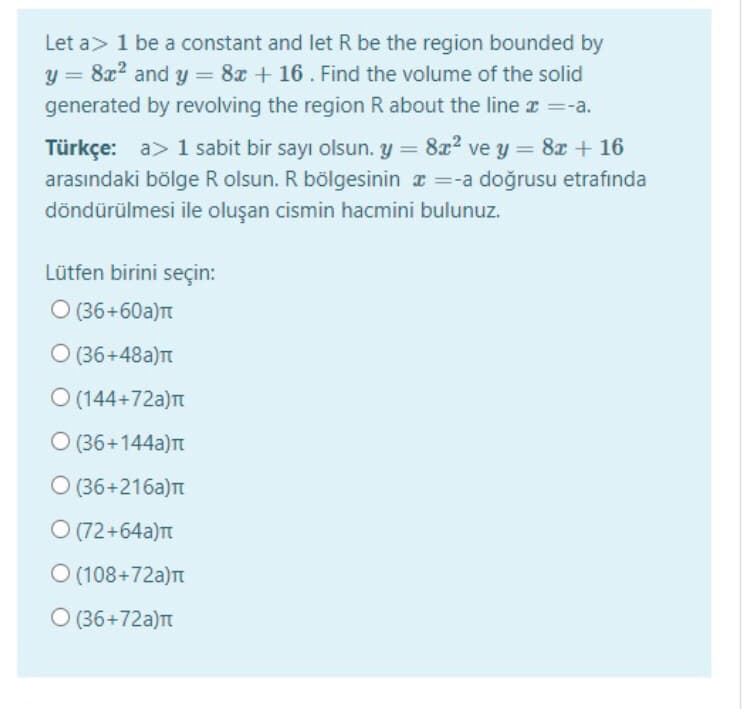 Let a> 1 be a constant and let R be the region bounded by
y = 8x2 and y = 8x + 16. Find the volume of the solid
generated by revolving the region R about the line z =-a.
Türkçe: a> 1 sabit bir sayı olsun. y = 8x2 ve y = 8x + 16
arasındaki bölge R olsun. R bölgesinin a =-a doğrusu etrafında
döndürülmesi ile oluşan cismin hacmini bulunuz.
Lütfen birini seçin:
O (36+60a)T
O (36+48a)T
O (144+72a)t
O (36+144a)t
O (36+216a)t
O (72+64a)Tt
O (108+72a)t
O (36+72a)t
