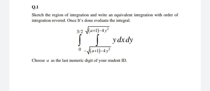 Q.1
Sketch the region of integration and write an equivalent integration with order of
integration revered. Once It's done evaluate the integral.
3/2 (a+1)-4y²
S ydxdy
0 -Ka+1)-4y²
Choose a as the last numeric digit of your student ID.
