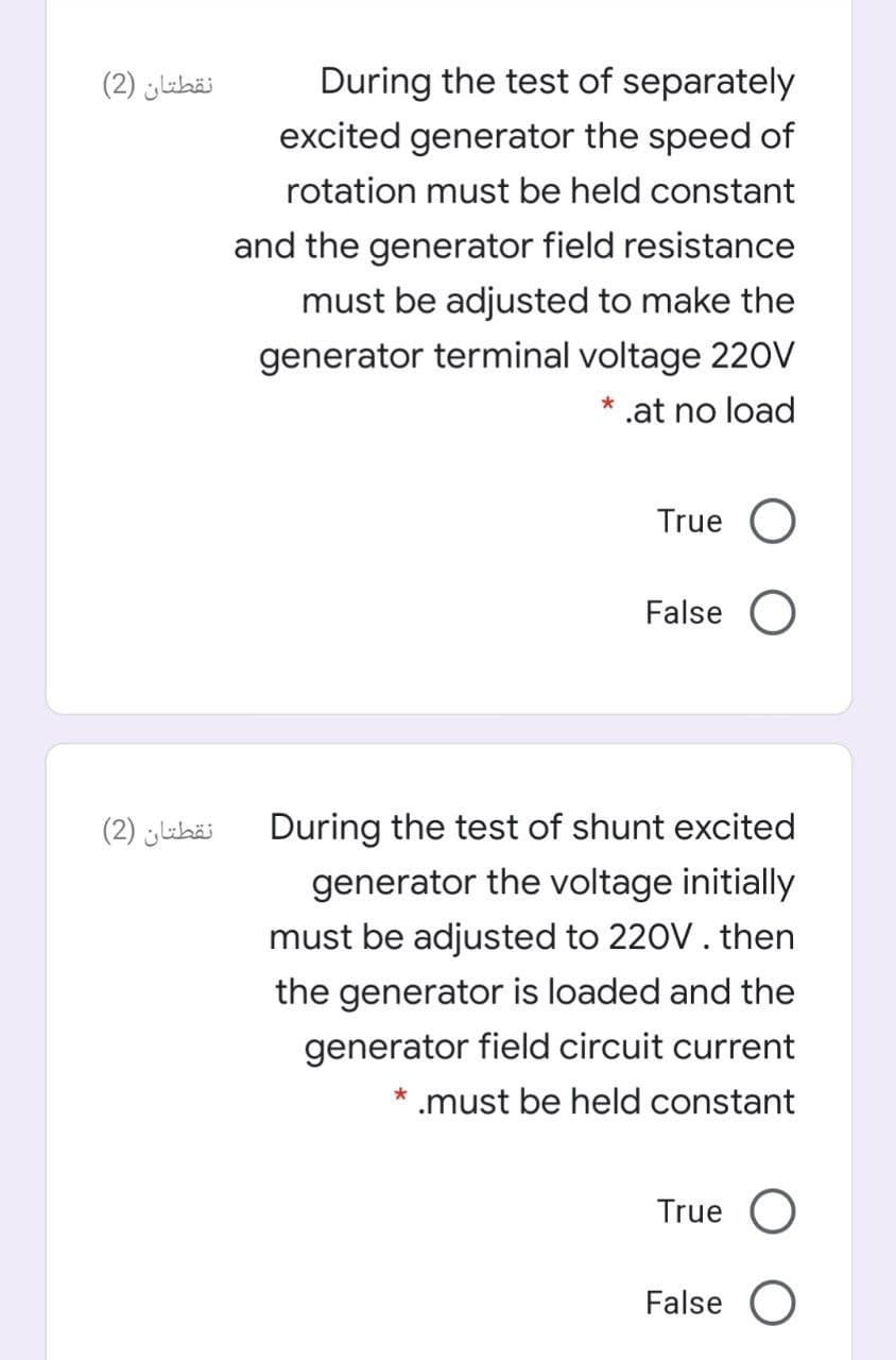 نقطتان )2(
During the test of separately
excited generator the speed of
rotation must be held constant
and the generator field resistance
must be adjusted to make the
generator terminal voltage 220V
* .at no load
True O
False O
نقطتان )2(
During the test of shunt excited
generator the voltage initially
must be adjusted to 220V. then
the generator is loaded and the
generator field circuit current
* .must be held constant
True O
False O
