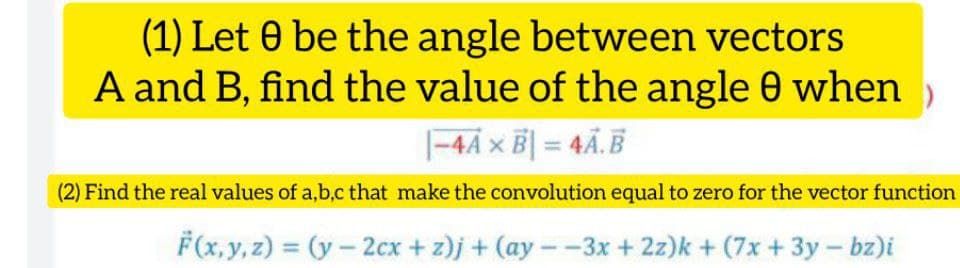(1) Let 0 be the angle between vectors
A and B, find the value of the angle 0 when )
|-44 x B| = 4Ã.§
(2) Find the real values of a,b,c that make the convolution equal to zero for the vector function
F(x, y, z) = (y- 2cx + z)j + (ay--3x + 2z)k + (7x + 3y- bz)i
%3D
