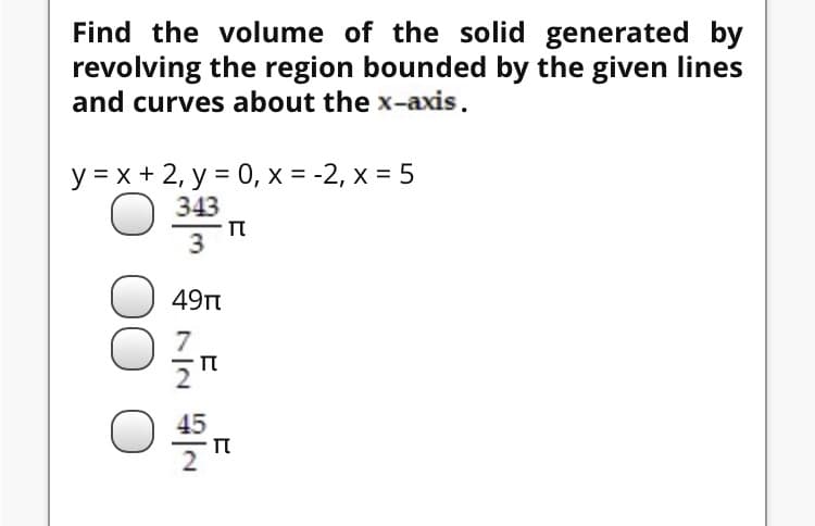 Find the volume of the solid generated by
revolving the region bounded by the given lines
and curves about the x-axis.
y = x + 2, y = 0, x = -2, x = 5
O 343
3
