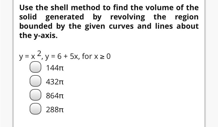 Use the shell method to find the volume of the
solid generated by revolving the region
bounded by the given curves and lines about
the y-axis.
y =x 2, y = 6 + 5x, for x > 0

