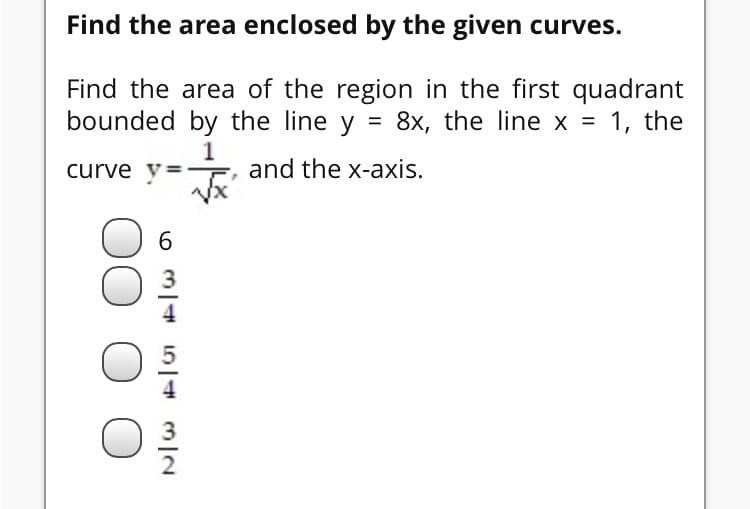 Find the area enclosed by the given curves.
Find the area of the region in the first quadrant
bounded by the line y = 8x, the line x = 1, the
1
and the x-axis.
curve v=
6.
2
