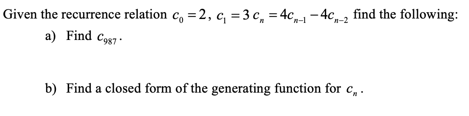 Given the recurrence relation c₁ = 2, c₁ = 3 cn = 4cn-1-4cn-2 find the following:
a) Find C987
b) Find a closed form of the generating function for C₁.