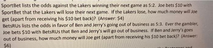 SportBet lists the odds against the Lakers winning their next game as 5:2. Joe bets $10 with
SportBet that the Lakers will lose their next game. If the Lakers lose, how much money will Joe
get (apart from receiving his $10 bet back)? (Answer: $4)
BetsRUs lists the odds in favor of Ben and Jerry's going out of business as 5:3. Ever the gambler,
Joe bets $10 with BetsRUs that Ben and Jerry's will go out of business. If Ben and Jerry's goes
out of business, how much money will Joe get (apart from receiving his $10 bet back)? (Answer:
$6)
anc and