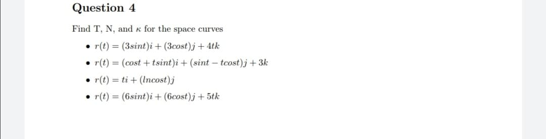 Question 4
Find T, N, and k for the space curves
• r(t) = (3sint)i + (3cost)j+ 4tk
• r(t) = (cost +tsint)i + (sint – tcost)j + 3k
r(t) = ti + (Incost)j
• r(t) = (6sint)i + (6cost)j+5tk
