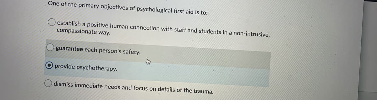 One of the primary objectives of psychological first aid is to:
establish a positive human connection with staff and students in a non-intrusive,
compassionate way.
guarantee each person's safety.
O provide psychotherapy.
dismiss immediate needs and focus on details of the trauma.
