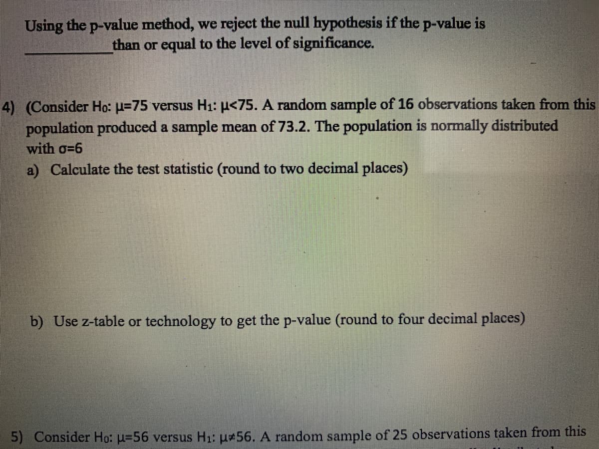 Using the p-value method, we reject the null hypothesis if the p-value is
than or equal to the level of significance.
4) (Consider Ho: u=75 versus H1: µ<75. A random sample of 16 observations taken from this
population produced a sample mean of 73.2. The population is normally distributed
with o=6
a) Calculate the test statistic (round to two decimal places)
b) Use z-table or technology to get the p-value (round to four decimal places)
5) Consider Ho: u=56 versus H1: u#56. A random sample of 25 observations taken from this

