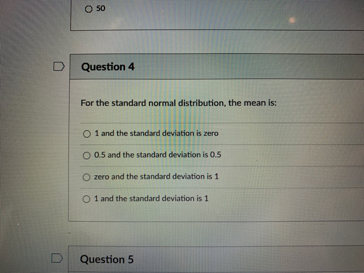 O 50
Question 4
For the standard normal distribution, the mean is:
O 1 and the standard deviation is zero
O 0.5 and the standard deviation is 0.5
O zero and the standard deviation is 1
O 1 and the standard deviation is 1
Question 5
