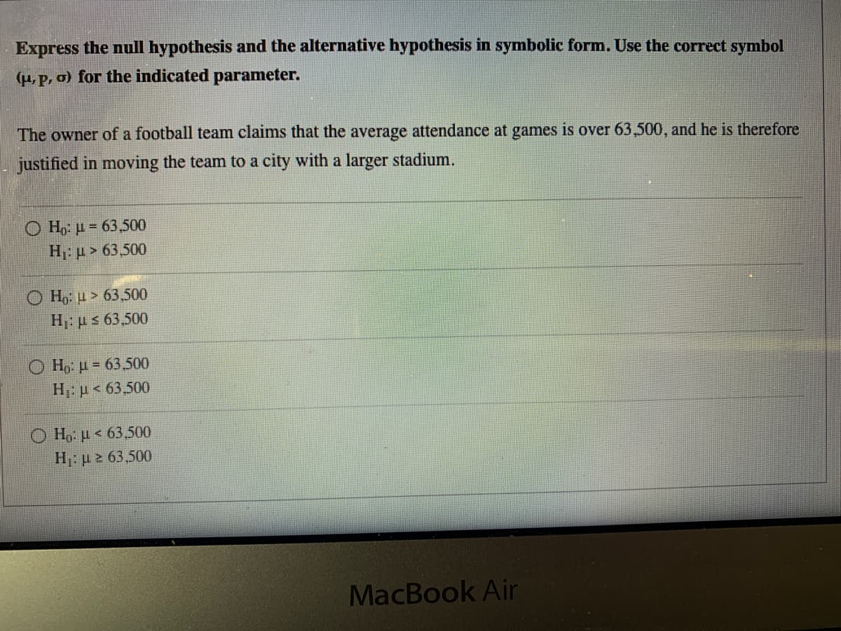 Express the null hypothesis and the alternative hypothesis in symbolic form. Use the correct symbol
(u, p, o) for the indicated parameter.
The owner of a football team claims that the average attendance at games is over 63,500, and he is therefore
justified in moving the team to a city with a larger stadium.
O Ho: u = 63,500
Η, μ 63500
H u > 63,500
H ps 63,500
O H,: µ = 63,500
H: p < 63,500
Ho: µ < 63,500
H: p 2 63,500
MacBook Air
