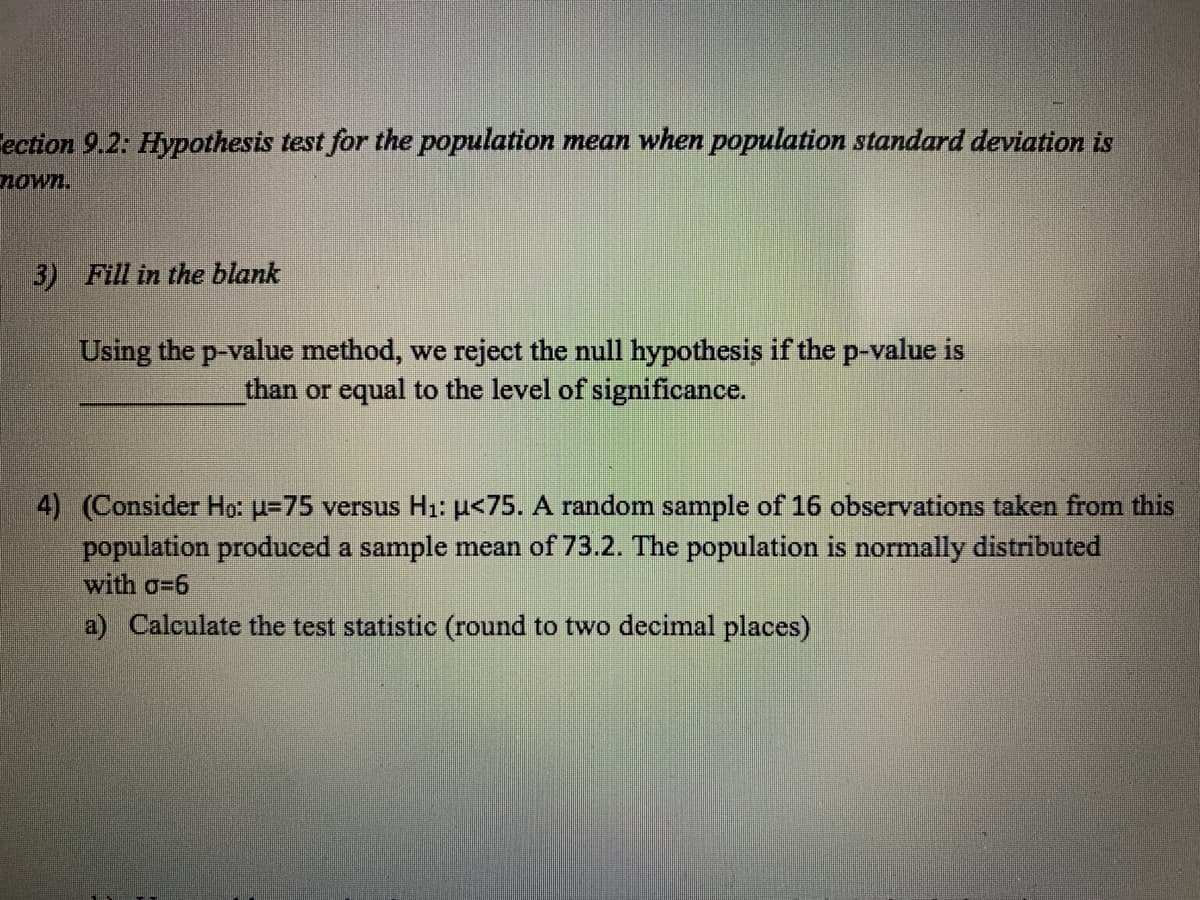 Tection 9.2: Hypothesis test for the population mean when population standard deviation is
nown.
3) Fill in the blank
Using the p-value method, we reject the null hypothesis if the p-value is
than or equal to the level of significance.
4) (Consider Ho: u=75 versus Hı: µ<75. A random sample of 16 observations taken from this
population produced a sample mean of 73.2. The population is normally distributed
with o=6
a) Calculate the test statistic (round to two decimal places)
