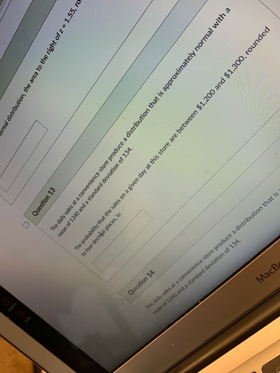 Question 14
The daily sales at a convenience store produce a distribution that is
mean of 1240 and a standard deviation of 134.
MacBo
ormal distribution, the area to the right of z = 1.55, ro
Question 13
The daily sales at a convenience store produce a distribution that is approximately normal with a
mean of 1240 and a standard deviation of 134.
History
The probability that the sales on a given day at this store are between $1,200 and $1,300, rounded
to four decimal places, is:
Help
