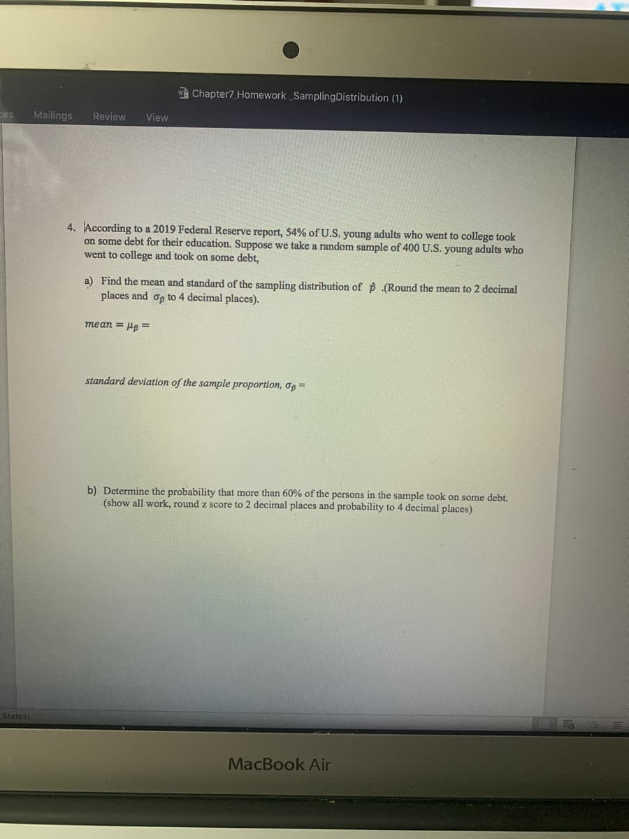 Chapter7 Homework SamplingDistribution (1)
ces
Mailings
Review
View
4. According to a 2019 Federal Reserve report, 54% of U.S. young adults who went to college took
on some debt for their education. Suppose we take a random sample of 400 U.S. young adults who
went to college and took on some debt,
a) Find the mean and standard of the sampling distribution of p .(Round the mean to 2 decimal
places and og to 4 decimal places).
mean = ua =
standard deviation of the sample proportion, og =
b) Determine the probability that more than 60% of the persons in the sample took on some debt.
(show all work, round z score to 2 decimal places and probability to 4 decimal places)
States)
MacBook Air
