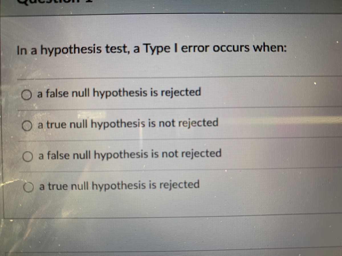 In a hypothesis test, a Type I error occurs when:
O a false null hypothesis is rejected
O a true null hypothesis is not rejected
O a false null hypothesis is not rejected
O a true null hypothesis is rejected
