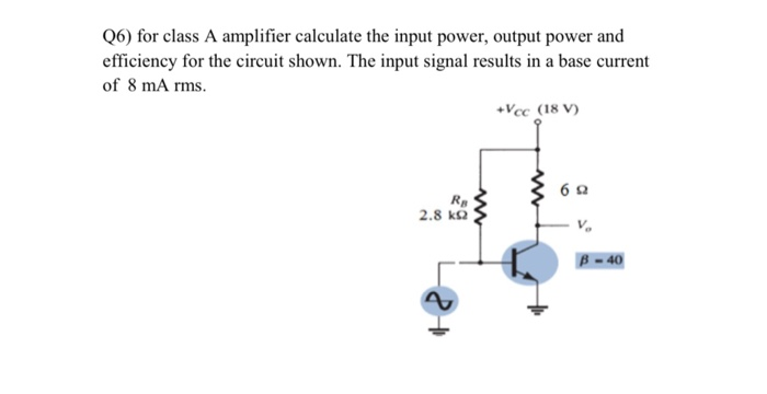 Q6) for class A amplifier calculate the input power, output power and
efficiency for the circuit shown. The input signal results in a base current
of 8 mA rms.
+Vcc (18 V)
Rp
2.8 ka
B = 40
