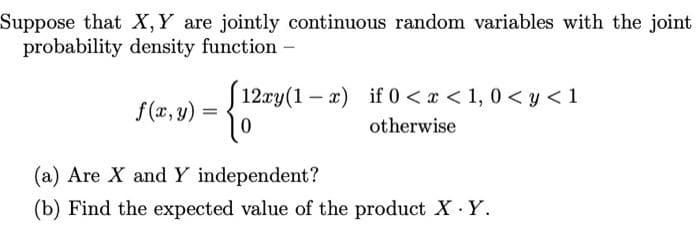 Suppose that X,Y are jointly continuous random variables with the joint
probability density function -
S 12xy(1 – x) if 0 < x < 1, 0 < y < 1
f (x, y) =
otherwise
(a) Are X and Y independent?
(b) Find the expected value of the product X Y.
