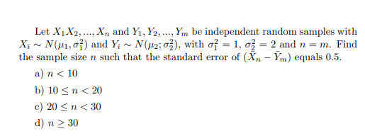 Let X1X2,..., Xn and Y1, Y2, ., Ym be independent random samples with
X; - N(H1,07) and Y; ~ N(µ2; 03), with of = 1, ož = 2 and n = m. Find
the sample size n such that the standard error of (Xn – Ym) equals 0.5.
a) n < 10
b) 10 <n < 20
c) 20 <n < 30
d) n > 30
