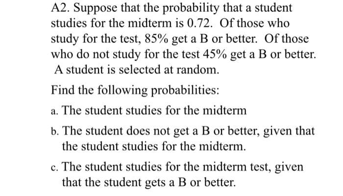 A2. Suppose that the probability that a student
studies for the midterm is 0.72. Of those who
study for the test, 85% get a B or better. Of those
who do not study for the test 45% get a B or better.
A student is selected at random.
Find the following probabilities:
а.
The student studies for the midterm
b. The student does not get a B or better, given that
the student studies for the midterm.
c. The student studies for the midterm test, given
that the student gets a B or better.
