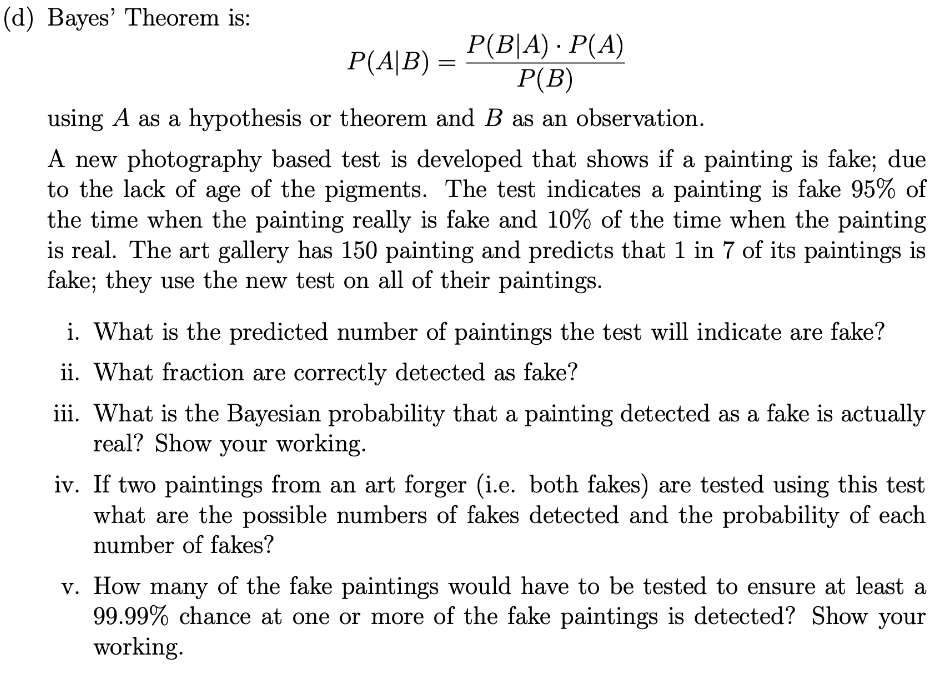 (d) Bayes' Theorem is:
P(B|A) · P(A)
Р(B)
P(A|B) =
using A as a hypothesis or theorem and B as an observation.
A new photography based test is developed that shows if a painting is fake; due
to the lack of age of the pigments. The test indicates a painting is fake 95% of
the time when the painting really is fake and 10% of the time when the painting
is real. The art gallery has 150 painting and predicts that 1 in 7 of its paintings is
fake; they use the new test on all of their paintings.
i. What is the predicted number of paintings the test will indicate are fake?
ii. What fraction are correctly detected as fake?
iii. What is the Bayesian probability that a painting detected as a fake is actually
real? Show your working.
iv. If two paintings from an art forger (i.e. both fakes) are tested using this test
what are the possible numbers of fakes detected and the probability of each
number of fakes?
v. How many of the fake paintings would have to be tested to ensure at least a
99.99% chance at one or more of the fake paintings is detected? Show your
working.
