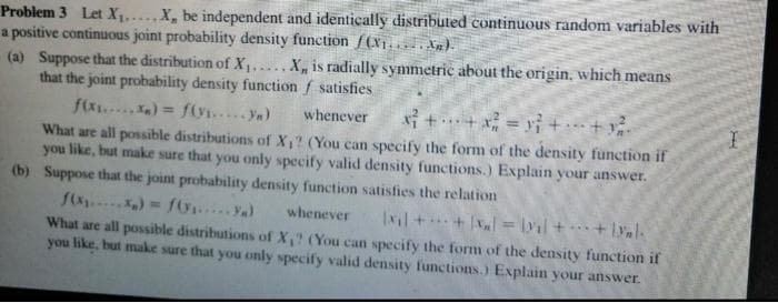 Problem 3 Let X,.X, be independent and identically distributed continuous random variables with
a positive continuous joint probability density function f(X1. Xg).
(a) Suppose that the distribution of X1,....X, is radially symmetric about the origin, which means
that the joint probability density function f satisfies
f(x.... ) = f(y.... Ya)
What are all possible distributions of X,? (You can specify the form of the density function if
you like, but make sure that you only specify valid density functions.) Explain your answer.
(b) Suppose that the joint probability density function satisfies the relation
f(x )= f6 ya)
What are all possible distributions of X,? (You can specify the form of the density function if
you like, but make sure that you only specify valid density functions.) Explain your answer.
whenever
i +*+x = y} + + v.
%3D
...
whenever
xil ++ x, = \yal ++ lynl.
%3D
...
