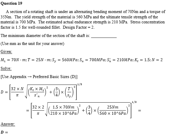 Question 19
A section of a rotating shaft is under an alternating bending moment of 70NM and a torque of
35NM. The yield strength of the material is 560 MPa and the ultimate tensile strength of the
material is 700 MPa. The estimated actual endurance strength is 210 MPa. Stress concentration
factor is 1.5 for well-rounded fillet. Design Factor = 2.
The minimum diameter of the section of the shaft is:
(Use mm as the unit for your answer)
Given:
M, = 70N · m; T = 25N · m; S, = 560MP%; Su = 700MP%; Si = 210MP%; K, = 1.5; N = 2
Solve:
[Use Appendix → Preferred Basic Sizes (D)]
1/3
32 x N
D =
(K, × M,
1/3
32 x 2
1.5 x 70Nm
25NM
210 x 10^6Pa,
560 x 10^6Pa.
Answer:
D =
