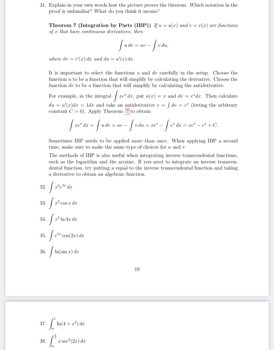 31. Explain in your own words how the picture proves the theorem. Which notation in the
proof is unfamiliar? What do you think it means?
Theorem 7 (Integration by Parts (IBP)) If u = u(x) and v = v(x) are functions
of x that have continuous derivatives, then
u dv = uv -
v du,
where dv = v'(x) dx and du = u'(x) dx.
It is important to select the functions u and dv carefully in the setup. Choose the
function u to be a function that will simplify by calculating the derivative. Choose the
function dv to be a function that will simplify by calculating the antiderivative.
For example, in the integral /
xe" dx, put u(x) = x and dv = e*dx. Then calculate
du = u'(x)dx = ldx and take an antiderivative v = ƒ dv = e² (letting the arbitrary
constant C = 0). Apply Theorem 7 to obtain
xe" dx =
u dv = uv -
v du = xe" –
e* dx = xe² – e* + C.
Sometimes IBP needs to be applied more than once. When applying IBP a second
time, make sure to make the same type of choices for u and v
The methods of IBP is also useful when integrating inverse transcendental functions,
such as the logarithm and the arcsine. If you need to integrate an inverse transcen-
dental function, try putting u equal to the inverse transcendental function and taking
a derivative to obtain an algebraic function.
32.
x²e3* dx
33.
x² cos x d.x
34.
x³ In 3x dx
35.
e5z cos(2x) dx
36.
| In(sin x) dæ
10
37.
In(4 + x²) dx
38.
a sec?(2r) dr
