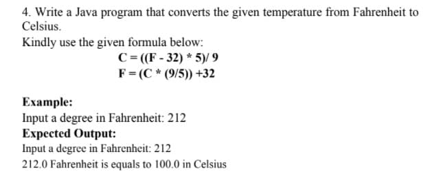 4. Write a Java program that converts the given temperature from Fahrenheit to
Celsius.
Kindly use the given formula below:
C = ((F - 32) * 5)/ 9
F= (C * (9/5)) +32
Ехample:
Input a degree in Fahrenheit: 212
Expected Output:
Input a degree in Fahrenheit: 212
212.0 Fahrenheit is equals to 100.0 in Celsius
