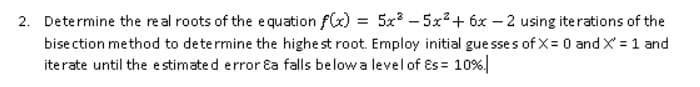 2. Determine the real roots of the equation f(x) = 5x – 5x²+ 6x – 2 using iterations of the
bise ction method to determine the highe st root. Employ initial gue sses of X= 0 and X = 1 and
iterate until the e stimate d error Ea falls belowa level of Es = 10%|

