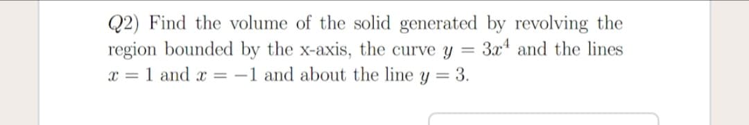 Q2) Find the volume of the solid generated by revolving the
region bounded by the x-axis, the curve y
x = 1 and x = -1 and about the line y = 3.
3x4 and the lines
