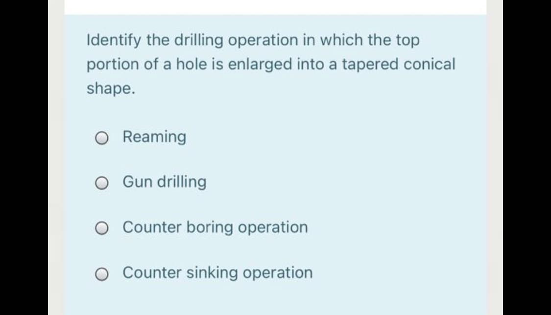 Identify the drilling operation in which the top
portion of a hole is enlarged into a tapered conical
shape.
Reaming
O Gun drilling
O Counter boring operation
Counter sinking operation
