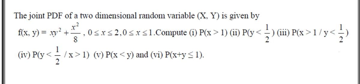 The joint PDF of a two dimensional random variable (X, Y) is given by
x?
f(x, y) = xy +–
0<x< 2,0<x <1.Compute (i) P(x>1) (ii) P(y<-) (iii) P(x > 1 /y<
8
1
(iv) P(y <
/x> 1) (v) P(x <y) and (vi) P(x+y <1).
2
