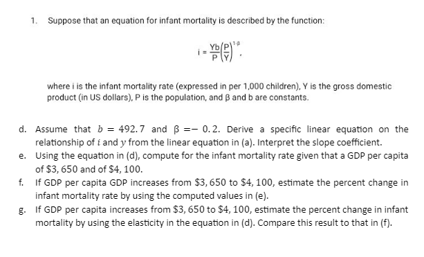 1.
Suppose that an equation for infant mortality is described by the function:
i= Y()".
where i is the infant mortality rate (expressed in per 1,000 children), Y is the gross domestic
product (in US dollars), P is the population, and B and b are constants.
d.
Assume that b = 492.7 and ß = 0.2. Derive a specific linear equation on the
relationship of i and y from the linear equation in (a). Interpret the slope coefficient.
Using the equation in (d), compute for the infant mortality rate given that a GDP per capita
of $3, 650 and of $4, 100.
e.
f.
If GDP per capita GDP increases from $3,650 to $4, 100, estimate the percent change in
infant mortality rate by using the computed values in (e).
g.
If GDP per capita increases from $3,650 to $4, 100, estimate the percent change in infant
mortality by using the elasticity in the equation in (d). Compare this result to that in (f).