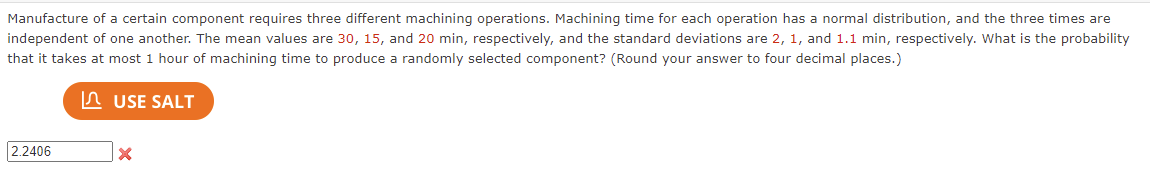 Manufacture of a certain component requires three different machining operations. Machining time for each operation has a normal distribution, and the three times are
independent of one another. The mean values are 30, 15, and 20 min, respectively, and the standard deviations are 2, 1, and 1.1 min, respectively. What is the probability
that it takes at most 1 hour of machining time to produce a randomly selected component? (Round your answer to four decimal places.)
In USE SALT
2.2406
