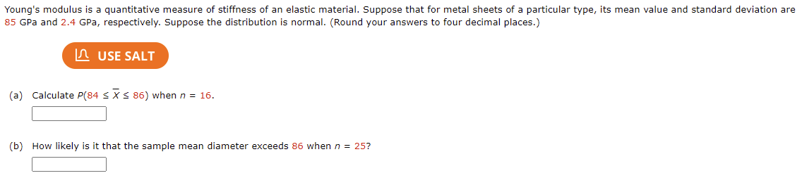 Young's modulus is a quantitative measure of stiffness of an elastic material. Suppose that for metal sheets of a particular type, its mean value and standard deviation are
85 GPa and 2.4 GPa, respectively. Suppose the distribution is normal. (Round your answers to four decimal places.)
In USE SALT
(a) Calculate P(84 S XS 86) when n = 16.
(b) How likely is it that the sample mean diameter exceeds 86 when n = 25?
