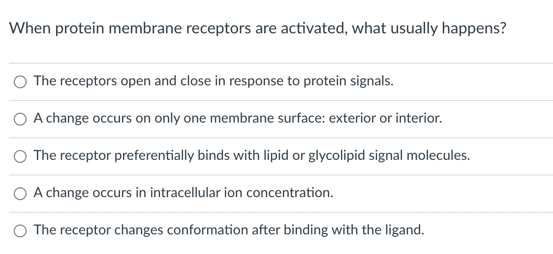 When protein membrane receptors are activated, what usually happens?
The receptors open and close in response to protein signals.
A change occurs on only one membrane surface: exterior or interior.
The receptor preferentially binds with lipid or glycolipid signal molecules.
O A change occurs in intracellular ion concentration.
O The receptor changes conformation after binding with the ligand.
