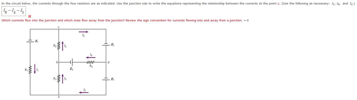 In the circuit below, the currents through the four resistors are as indicated. Use the junction rule to write the equations representing the relationship between the currents at the point c. (Use the following as necessary: I1, 16, and I2.)
Which currents flow into the junction and which ones flow away from the junction? Review the sign convention for currents flowing into and away from a junction. = o
16
R2
I4
ww
R4
d
E4
Ra
ww
ww
