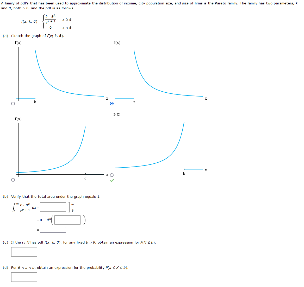 A family of pdfs that has been used to approximate the distribution of income, city population size, and size of firms is the Pareto family. The family has two parameters, k
and 0, both > 0, and the pdf is as follows.
k. ek
f(x; k, 8) = {k + 1
x 20
x< 6
(a) Sketch the graph of f(x; k, 0).
f(x)
f(x)
k
f(x)
f(x)
k
(b) Verify that the total area under the graph equals 1.
°k. ek
dx =
xk + 1
=0 - ek
(c) If the rv X has pdf f(x; k, 0), for any fixed b > 0, obtain an expression for P(X s b).
(d) For 0 <a <b, obtain an expression for the probability P(a sX s b).
